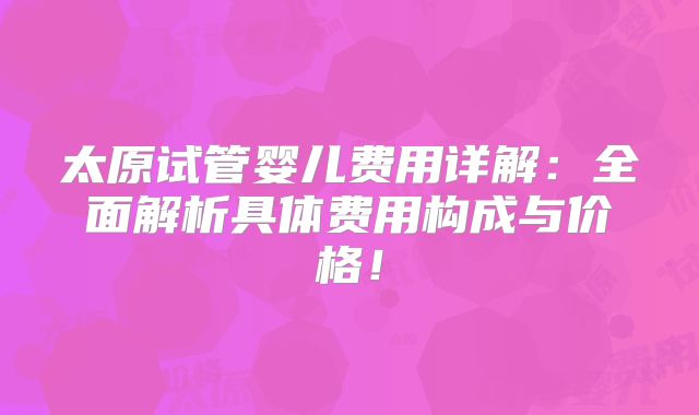 太原试管婴儿费用详解：全面解析具体费用构成与价格！