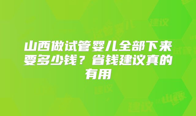 山西做试管婴儿全部下来要多少钱？省钱建议真的有用
