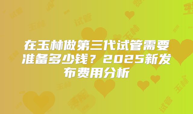 在玉林做第三代试管需要准备多少钱？2025新发布费用分析