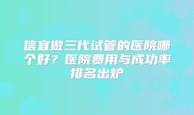 信宜做三代试管的医院哪个好？医院费用与成功率排名出炉