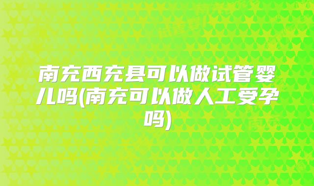 南充西充县可以做试管婴儿吗(南充可以做人工受孕吗)