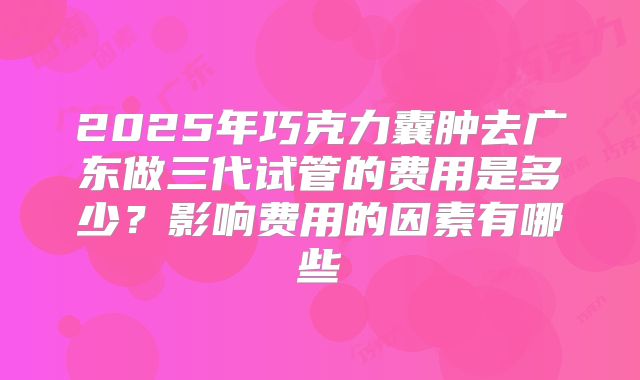 2025年巧克力囊肿去广东做三代试管的费用是多少？影响费用的因素有哪些