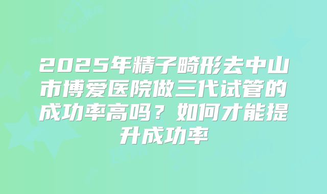 2025年精子畸形去中山市博爱医院做三代试管的成功率高吗?如何才能提升成功率