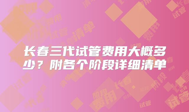 长春三代试管费用大概多少?附各个阶段详细清单