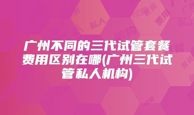 广州不同的三代试管套餐费用区别在哪(广州三代试管私人机构)