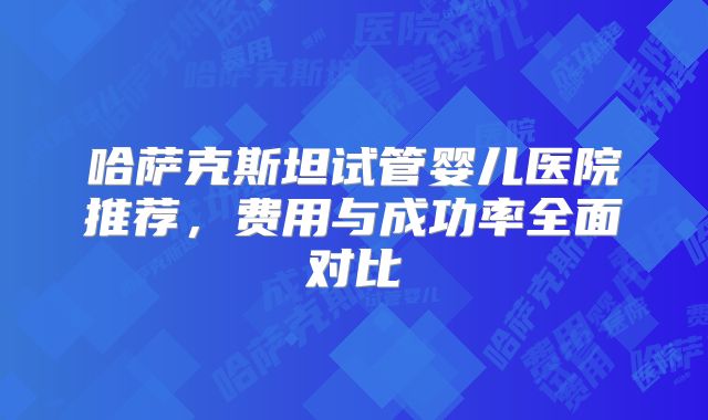 哈萨克斯坦试管婴儿医院推荐，费用与成功率全面对比