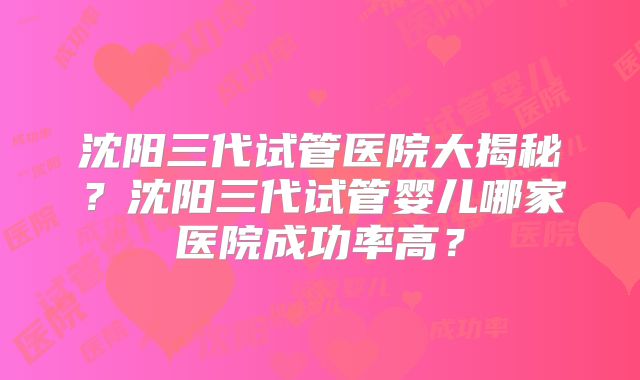 沈阳三代试管医院大揭秘？沈阳三代试管婴儿哪家医院成功率高？