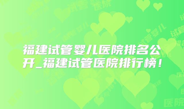 福建试管婴儿医院排名公开_福建试管医院排行榜!