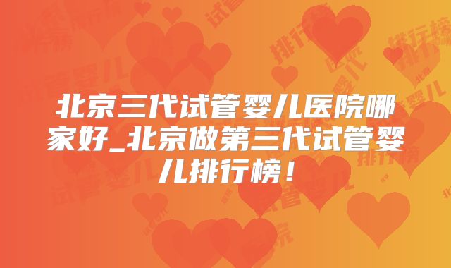 北京三代试管婴儿医院哪家好_北京做第三代试管婴儿排行榜！