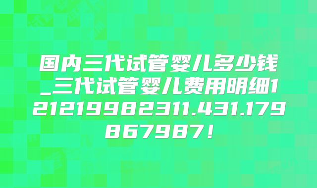 国内三代试管婴儿多少钱_三代试管婴儿费用明细121219982311.431.179867987!