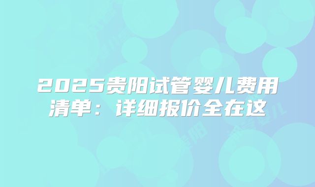 2025贵阳试管婴儿费用清单：详细报价全在这