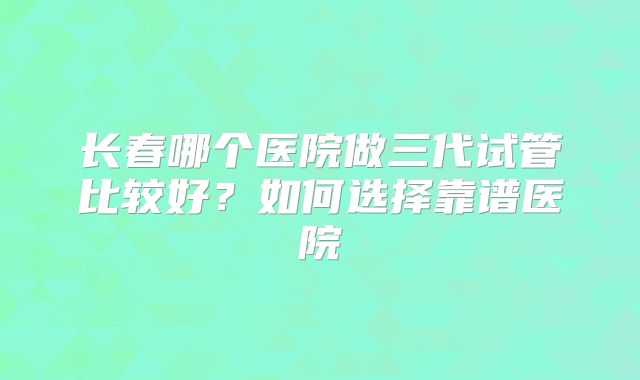 长春哪个医院做三代试管比较好？如何选择靠谱医院