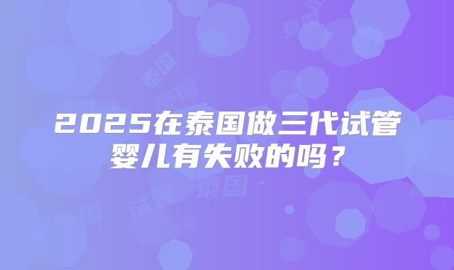 2025在泰国做三代试管婴儿有失败的吗？