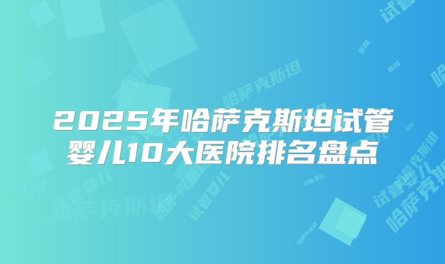 2025年哈萨克斯坦试管婴儿10大医院排名盘点
