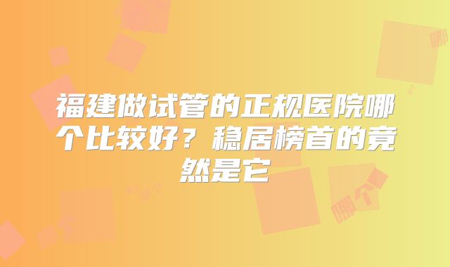 福建做试管的正规医院哪个比较好？稳居榜首的竟然是它