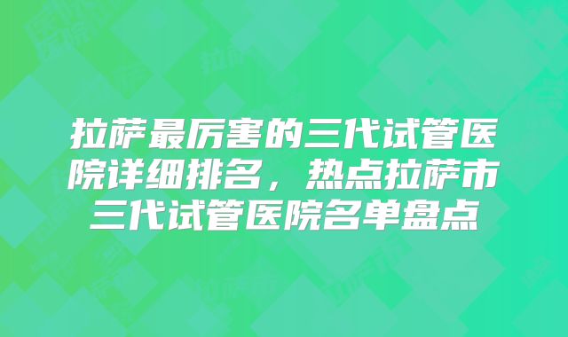 拉萨最厉害的三代试管医院详细排名，热点拉萨市三代试管医院名单盘点