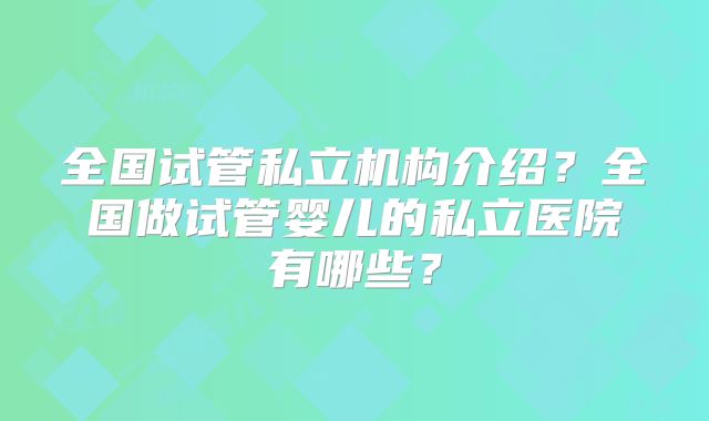 全国试管私立机构介绍？全国做试管婴儿的私立医院有哪些？