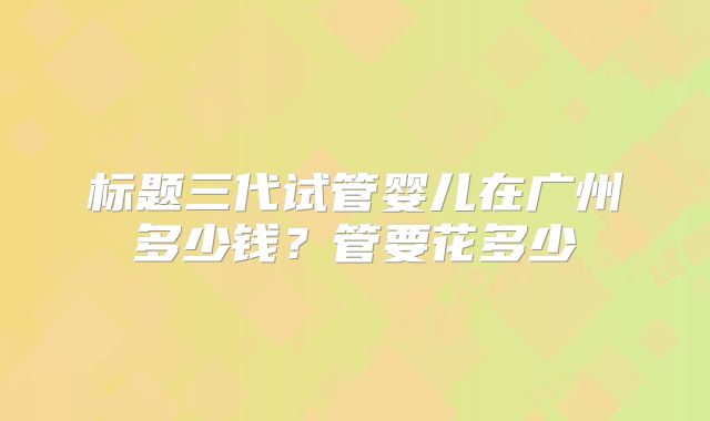 标题三代试管婴儿在广州多少钱？管要花多少