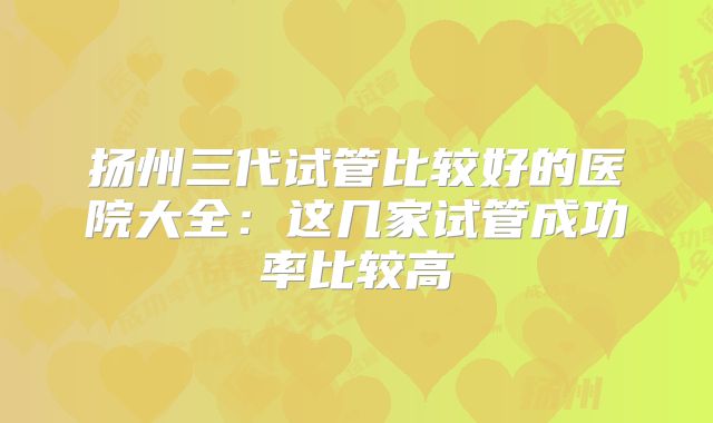 扬州三代试管比较好的医院大全：这几家试管成功率比较高
