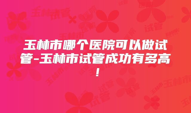 玉林市哪个医院可以做试管-玉林市试管成功有多高!
