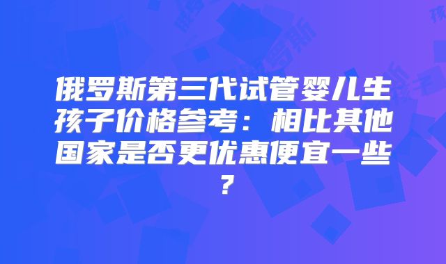 俄罗斯第三代试管婴儿生孩子价格参考:相比其他国家是否更优惠便宜一些?