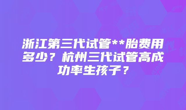 浙江第三代试管**胎费用多少?杭州三代试管高成功率生孩子?