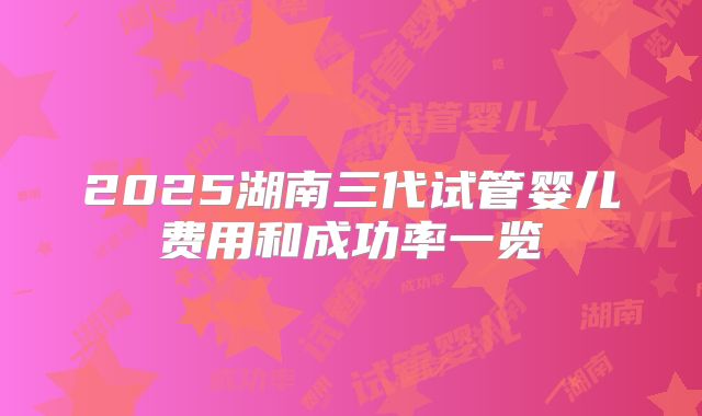 2025湖南三代试管婴儿费用和成功率一览