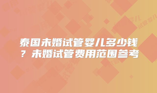 泰国未婚试管婴儿多少钱？未婚试管费用范围参考
