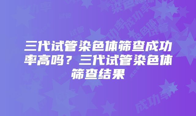 三代试管染色体筛查成功率高吗?三代试管染色体筛查结果