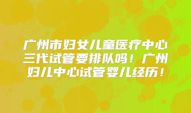 广州市妇女儿童医疗中心三代试管要排队吗！广州妇儿中心试管婴儿经历！