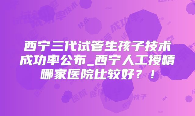 西宁三代试管生孩子技术成功率公布_西宁人工授精哪家医院比较好?!