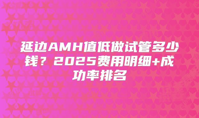 延边AMH值低做试管多少钱?2025费用明细+成功率排名