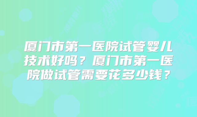 厦门市第一医院试管婴儿技术好吗？厦门市第一医院做试管需要花多少钱？