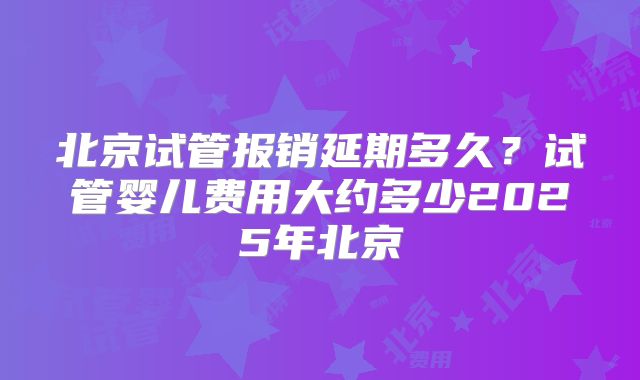北京试管报销延期多久？试管婴儿费用大约多少2025年北京