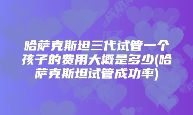 哈萨克斯坦三代试管一个孩子的费用大概是多少(哈萨克斯坦试管成功率)