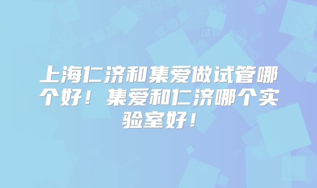 上海仁济和集爱做试管哪个好！集爱和仁济哪个实验室好！