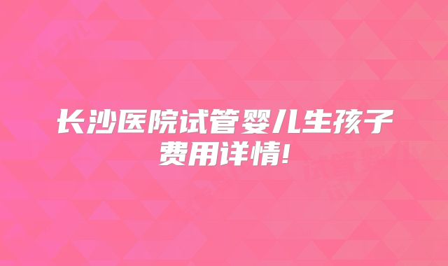 长沙医院试管婴儿生孩子费用详情!