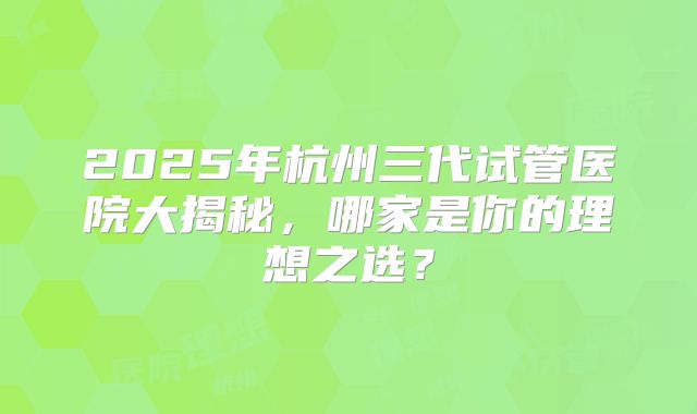 2025年杭州三代试管医院大揭秘，哪家是你的理想之选？