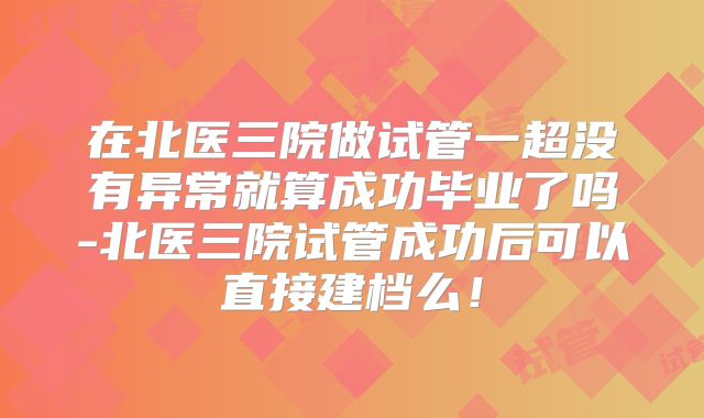 在北医三院做试管一超没有异常就算成功毕业了吗-北医三院试管成功后可以直接建档么！