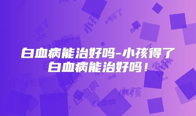 白血病能治好吗-小孩得了白血病能治好吗!