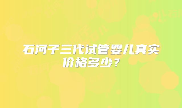 石河子三代试管婴儿真实价格多少?