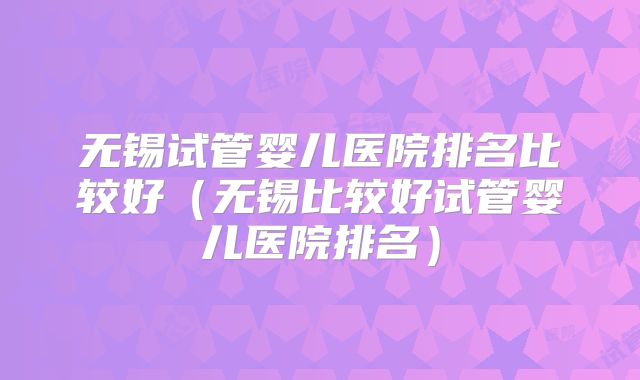 无锡试管婴儿医院排名比较好（无锡比较好试管婴儿医院排名）