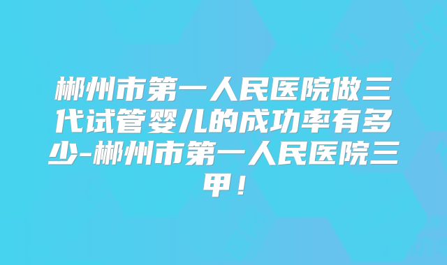 郴州市第一人民医院做三代试管婴儿的成功率有多少-郴州市第一人民医院三甲！