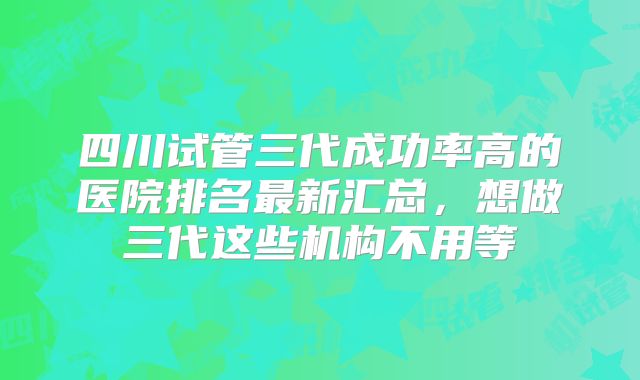 四川试管三代成功率高的医院排名最新汇总，想做三代这些机构不用等
