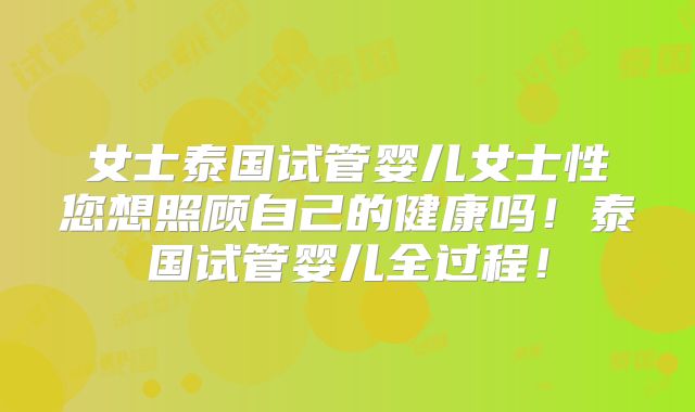 女士泰国试管婴儿女士性您想照顾自己的健康吗!泰国试管婴儿全过程!