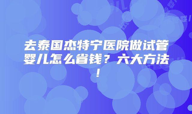 去泰国杰特宁医院做试管婴儿怎么省钱？六大方法！