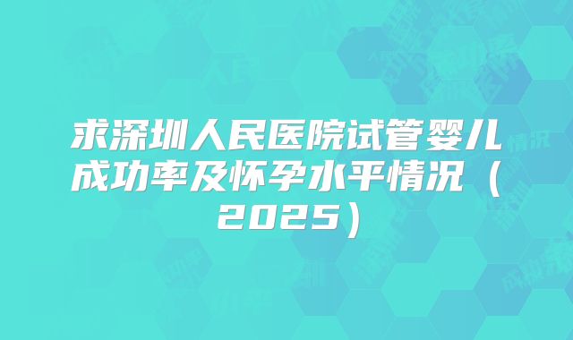 求深圳人民医院试管婴儿成功率及怀孕水平情况（2025）
