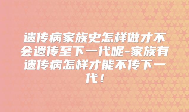 遗传病家族史怎样做才不会遗传至下一代呢-家族有遗传病怎样才能不传下一代！