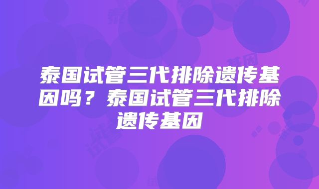 泰国试管三代排除遗传基因吗？泰国试管三代排除遗传基因
