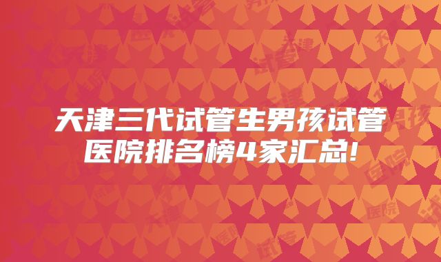 天津三代试管生男孩试管医院排名榜4家汇总!